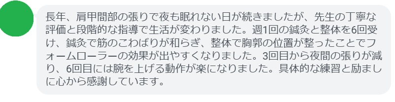 長年、肩甲間部の張りで夜も眠れない日が続きましたが、先生の丁寧な評価と段階的な指導で生活が変わりました。週1回の鍼灸と整体を6回受け、鍼灸で筋のこわばりが和らぎ、整体で胸郭の位置が整ったことでフォームローラーの効果が出やすくなりました。3回目から夜間の張りが減り、6回目には腕を上げる動作が楽になりました。具体的な練習と励ましに心から感謝しています。