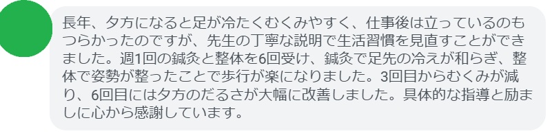 長年、夕方になると足が冷たくむくみやすく、仕事後は立っているのもつらかったのですが、先生の丁寧な説明で生活習慣を見直すことができました。週1回の鍼灸と整体を6回受け、鍼灸で足先の冷えが和らぎ、整体で姿勢が整ったことで歩行が楽になりました。3回目からむくみが減り、6回目には夕方のだるさが大幅に改善しました。具体的な指導と励ましに心から感謝しています。