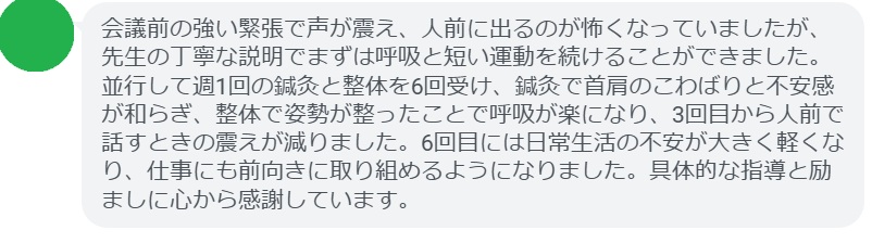 会議前の強い緊張で声が震え、人前に出るのが怖くなっていましたが、先生の丁寧な説明でまずは呼吸と短い運動を続けることができました。並行して週1回の鍼灸と整体を6回受け、鍼灸で首肩のこわばりと不安感が和らぎ、整体で姿勢が整ったことで呼吸が楽になり、3回目から人前で話すときの震えが減りました。6回目には日常生活の不安が大きく軽くなり、仕事にも前向きに取り組めるようになりました。具体的な指導と励ましに心から感謝しています。
