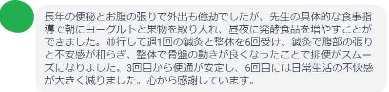長年の便秘とお腹の張りで外出も億劫でしたが、先生の具体的な食事指導で朝にヨーグルトと果物を取り入れ、昼夜に発酵食品を増やすことができました。並行して週1回の鍼灸と整体を6回受け、鍼灸で腹部の張りと不安感が和らぎ、整体で骨盤の動きが良くなったことで排便がスムーズになりました。3回目から便通が安定し、6回目には日常生活の不快感が大きく減りました。心から感謝しています。