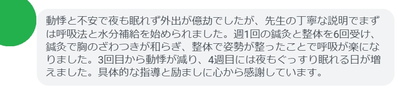 動悸と不安で夜も眠れず外出が億劫でしたが、先生の丁寧な説明でまずは呼吸法と水分補給を始められました。週1回の鍼灸と整体を6回受け、鍼灸で胸のざわつきが和らぎ、整体で姿勢が整ったことで呼吸が楽になりました。3回目から動悸が減り、4週目には夜もぐっすり眠れる日が増えました。具体的な指導と励ましに心から感謝しています。