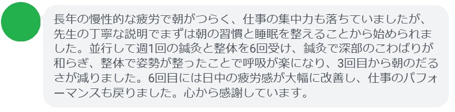 長年の慢性的な疲労で朝がつらく、仕事の集中力も落ちていましたが、先生の丁寧な説明でまずは朝の習慣と睡眠を整えることから始められました。並行して週1回の鍼灸と整体を6回受け、鍼灸で深部のこわばりが和らぎ、整体で姿勢が整ったことで呼吸が楽になり、3回目から朝のだるさが減りました。6回目には日中の疲労感が大幅に改善し、仕事のパフォーマンスも戻りました。心から感謝しています。