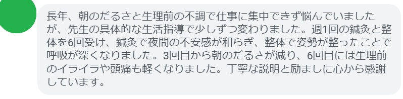 長年、朝のだるさと生理前の不調で仕事に集中できず悩んでいましたが、先生の具体的な生活指導で少しずつ変わりました。週1回の鍼灸と整体を6回受け、鍼灸で夜間の不安感が和らぎ、整体で姿勢が整ったことで呼吸が深くなりました。3回目から朝のだるさが減り、6回目には生理前のイライラや頭痛も軽くなりました。丁寧な説明と励ましに心から感謝しています。