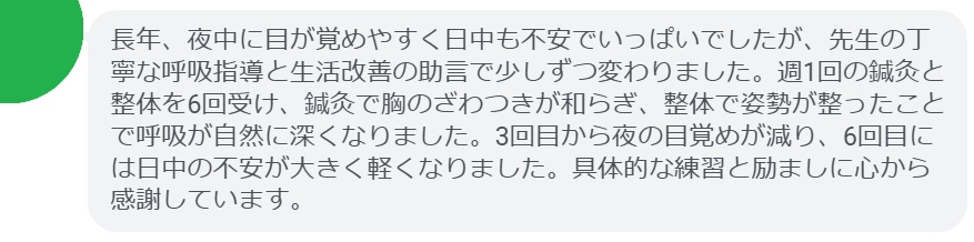 長年、夜中に目が覚めやすく日中も不安でいっぱいでしたが、先生の丁寧な呼吸指導と生活改善の助言で少しずつ変わりました。週1回の鍼灸と整体を6回受け、鍼灸で胸のざわつきが和らぎ、整体で姿勢が整ったことで呼吸が自然に深くなりました。3回目から夜の目覚めが減り、6回目には日中の不安が大きく軽くなりました。具体的な練習と励ましに心から感謝しています。