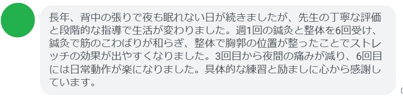 長年、背中の張りで夜も眠れない日が続きましたが、先生の丁寧な評価と段階的な指導で生活が変わりました。週1回の鍼灸と整体を6回受け、鍼灸で筋のこわばりが和らぎ、整体で胸郭の位置が整ったことでストレッチの効果が出やすくなりました。3回目から夜間の痛みが減り、6回目には日常動作が楽になりました。具体的な練習と励ましに心から感謝しています。