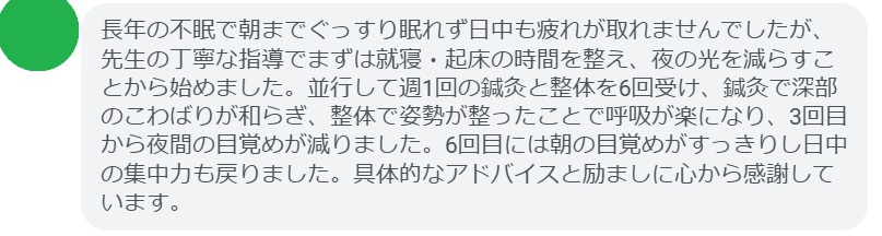 長年の不眠で朝までぐっすり眠れず日中も疲れが取れませんでしたが、先生の丁寧な指導でまずは就寝・起床の時間を整え、夜の光を減らすことから始めました。並行して週1回の鍼灸と整体を6回受け、鍼灸で深部のこわばりが和らぎ、整体で姿勢が整ったことで呼吸が楽になり、3回目から夜間の目覚めが減りました。6回目には朝の目覚めがすっきりし日中の集中力も戻りました。具体的なアドバイスと励ましに心から感謝しています。