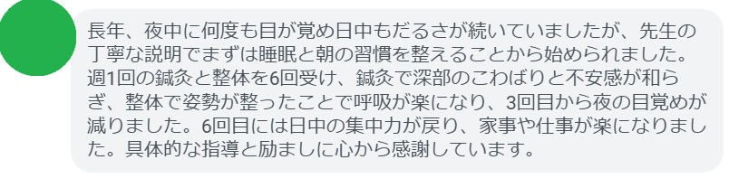 長年、夜中に何度も目が覚め日中もだるさが続いていましたが、先生の丁寧な説明でまずは睡眠と朝の習慣を整えることから始められました。週1回の鍼灸と整体を6回受け、鍼灸で深部のこわばりと不安感が和らぎ、整体で姿勢が整ったことで呼吸が楽になり、3回目から夜の目覚めが減りました。6回目には日中の集中力が戻り、家事や仕事が楽になりました。具体的な指導と励ましに心から感謝しています。