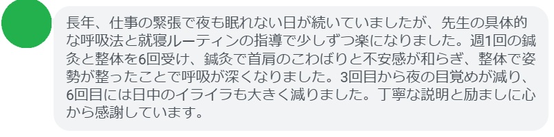 長年、仕事の緊張で夜も眠れない日が続いていましたが、先生の具体的な呼吸法と就寝ルーティンの指導で少しずつ楽になりました。週1回の鍼灸と整体を6回受け、鍼灸で首肩のこわばりと不安感が和らぎ、整体で姿勢が整ったことで呼吸が深くなりました。3回目から夜の目覚めが減り、6回目には日中のイライラも大きく減りました。丁寧な説明と励ましに心から感謝しています。