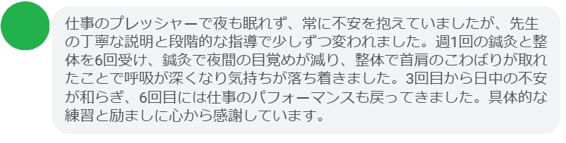 仕事のプレッシャーで夜も眠れず、常に不安を抱えていましたが、先生の丁寧な説明と段階的な指導で少しずつ変われました。週1回の鍼灸と整体を6回受け、鍼灸で夜間の目覚めが減り、整体で首肩のこわばりが取れたことで呼吸が深くなり気持ちが落ち着きました。3回目から日中の不安が和らぎ、6回目には仕事のパフォーマンスも戻ってきました。具体的な練習と励ましに心から感謝しています。
