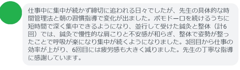 仕事中に集中が続かず締切に追われる日々でしたが、先生の具体的な時間管理法と朝の習慣指導で変化が出ました。ポモドーロを続けるうちに短時間で深く集中できるようになり、並行して受けた鍼灸と整体（計6回）では、鍼灸で慢性的な肩こりと不安感が和らぎ、整体で姿勢が整ったことで呼吸が楽になり集中が続くようになりました。3回目から仕事の効率が上がり、6回目には疲労感も大きく減りました。先生の丁寧な指導に感謝しています。