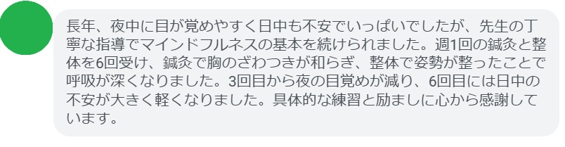 長年、夜中に目が覚めやすく日中も不安でいっぱいでしたが、先生の丁寧な指導でマインドフルネスの基本を続けられました。週1回の鍼灸と整体を6回受け、鍼灸で胸のざわつきが和らぎ、整体で姿勢が整ったことで呼吸が深くなりました。3回目から夜の目覚めが減り、6回目には日中の不安が大きく軽くなりました。具体的な練習と励ましに心から感謝しています。