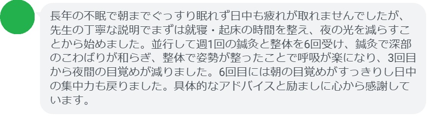 長年の不眠で朝までぐっすり眠れず日中も疲れが取れませんでしたが、先生の丁寧な説明でまずは就寝・起床の時間を整え、夜の光を減らすことから始めました。並行して週1回の鍼灸と整体を6回受け、鍼灸で深部のこわばりが和らぎ、整体で姿勢が整ったことで呼吸が楽になり、3回目から夜間の目覚めが減りました。6回目には朝の目覚めがすっきりし日中の集中力も戻りました。具体的なアドバイスと励ましに心から感謝しています。