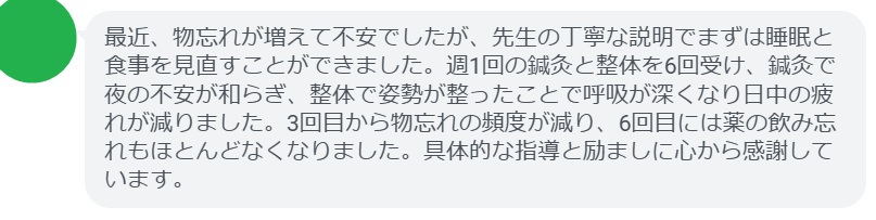 最近、物忘れが増えて不安でしたが、先生の丁寧な説明でまずは睡眠と食事を見直すことができました。週1回の鍼灸と整体を6回受け、鍼灸で夜の不安が和らぎ、整体で姿勢が整ったことで呼吸が深くなり日中の疲れが減りました。3回目から物忘れの頻度が減り、6回目には薬の飲み忘れもほとんどなくなりました。具体的な指導と励ましに心から感謝しています。
