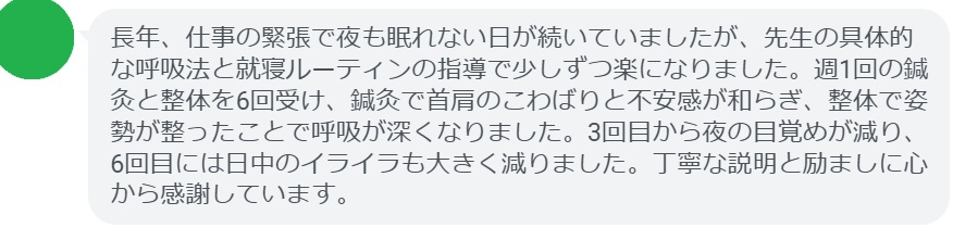 長年、仕事の緊張で夜も眠れない日が続いていましたが、先生の具体的な呼吸法と就寝ルーティンの指導で少しずつ楽になりました。週1回の鍼灸と整体を6回受け、鍼灸で首肩のこわばりと不安感が和らぎ、整体で姿勢が整ったことで呼吸が深くなりました。3回目から夜の目覚めが減り、6回目には日中のイライラも大きく減りました。丁寧な説明と励ましに心から感謝しています。
