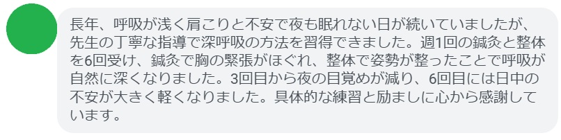 長年、呼吸が浅く肩こりと不安で夜も眠れない日が続いていましたが、先生の丁寧な指導で深呼吸の方法を習得できました。週1回の鍼灸と整体を6回受け、鍼灸で胸の緊張がほぐれ、整体で姿勢が整ったことで呼吸が自然に深くなりました。3回目から夜の目覚めが減り、6回目には日中の不安が大きく軽くなりました。具体的な練習と励ましに心から感謝しています。