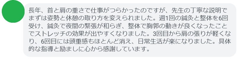 長年、首と肩の重さで仕事がつらかったのですが、先生の丁寧な説明でまずは姿勢と休憩の取り方を変えられました。週1回の鍼灸と整体を6回受け、鍼灸で夜間の緊張が和らぎ、整体で胸郭の動きが良くなったことでストレッチの効果が出やすくなりました。3回目から肩の張りが軽くなり、6回目には頭重感もほとんど消え、日常生活が楽になりました。具体的な指導と励ましに心から感謝しています。