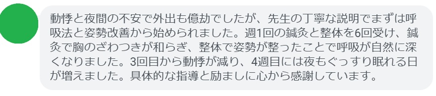 動悸と夜間の不安で外出も億劫でしたが、先生の丁寧な説明でまずは呼吸法と姿勢改善から始められました。週1回の鍼灸と整体を6回受け、鍼灸で胸のざわつきが和らぎ、整体で姿勢が整ったことで呼吸が自然に深くなりました。3回目から動悸が減り、4週目には夜もぐっすり眠れる日が増えました。具体的な指導と励ましに心から感謝しています。