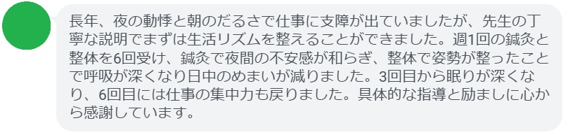 長年、夜の動悸と朝のだるさで仕事に支障が出ていましたが、先生の丁寧な説明でまずは生活リズムを整えることができました。週1回の鍼灸と整体を6回受け、鍼灸で夜間の不安感が和らぎ、整体で姿勢が整ったことで呼吸が深くなり日中のめまいが減りました。3回目から眠りが深くなり、6回目には仕事の集中力も戻りました。具体的な指導と励ましに心から感謝しています。
