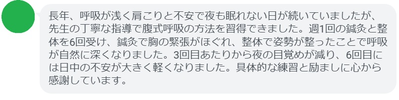 長年、呼吸が浅く肩こりと不安で夜も眠れない日が続いていましたが、先生の丁寧な指導で腹式呼吸の方法を習得できました。週1回の鍼灸と整体を6回受け、鍼灸で胸の緊張がほぐれ、整体で姿勢が整ったことで呼吸が自然に深くなりました。3回目あたりから夜の目覚めが減り、6回目には日中の不安が大きく軽くなりました。具体的な練習と励ましに心から感謝しています。