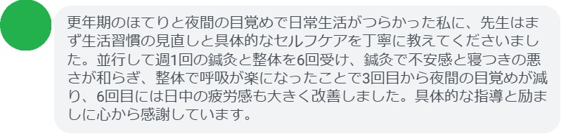 更年期のほてりと夜間の目覚めで日常生活がつらかった私に、先生はまず生活習慣の見直しと具体的なセルフケアを丁寧に教えてくださいました。並行して週1回の鍼灸と整体を6回受け、鍼灸で不安感と寝つきの悪さが和らぎ、整体で呼吸が楽になったことで3回目から夜間の目覚めが減り、6回目には日中の疲労感も大きく改善しました。具体的な指導と励ましに心から感謝しています。
