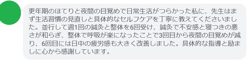 更年期のほてりと夜間の目覚めで日常生活がつらかった私に、先生はまず生活習慣の見直しと具体的なセルフケアを丁寧に教えてくださいました。並行して週1回の鍼灸と整体を6回受け、鍼灸で不安感と寝つきの悪さが和らぎ、整体で呼吸が楽になったことで3回目から夜間の目覚めが減り、6回目には日中の疲労感も大きく改善しました。具体的な指導と励ましに心から感謝しています。