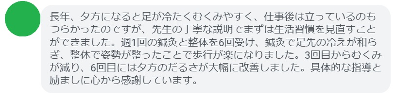 長年、夕方になると足が冷たくむくみやすく、仕事後は立っているのもつらかったのですが、先生の丁寧な説明でまずは生活習慣を見直すことができました。週1回の鍼灸と整体を6回受け、鍼灸で足先の冷えが和らぎ、整体で姿勢が整ったことで歩行が楽になりました。3回目からむくみが減り、6回目には夕方のだるさが大幅に改善しました。具体的な指導と励ましに心から感謝しています。