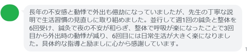 長年の不安感と動悸で外出も億劫になっていましたが、先生の丁寧な説明で生活習慣の見直しに取り組めました。並行して週1回の鍼灸と整体を6回受け、鍼灸で夜の不安が和らぎ、整体で呼吸が楽になったことで3回目から外出時の動悸が減り、6回目には日常生活が大きく楽になりました。具体的な指導と励ましに心から感謝しています。