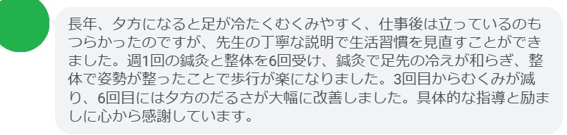 長年、夕方になると足が冷たくむくみやすく、仕事後は立っているのもつらかったのですが、先生の丁寧な説明で生活習慣を見直すことができました。週1回の鍼灸と整体を6回受け、鍼灸で足先の冷えが和らぎ、整体で姿勢が整ったことで歩行が楽になりました。3回目からむくみが減り、6回目には夕方のだるさが大幅に改善しました。具体的な指導と励ましに心から感謝しています。