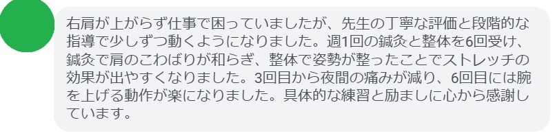 右肩が上がらず仕事で困っていましたが、先生の丁寧な評価と段階的な指導で少しずつ動くようになりました。週1回の鍼灸と整体を6回受け、鍼灸で肩のこわばりが和らぎ、整体で姿勢が整ったことでストレッチの効果が出やすくなりました。3回目から夜間の痛みが減り、6回目には腕を上げる動作が楽になりました。具体的な練習と励ましに心から感謝しています。