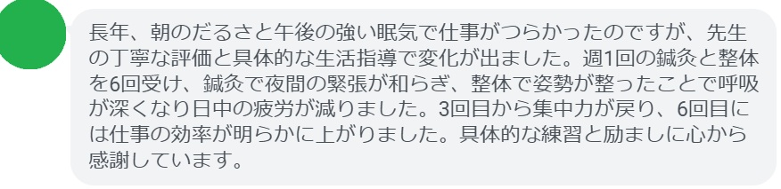 長年、朝のだるさと午後の強い眠気で仕事がつらかったのですが、先生の丁寧な評価と具体的な生活指導で変化が出ました。週1回の鍼灸と整体を6回受け、鍼灸で夜間の緊張が和らぎ、整体で姿勢が整ったことで呼吸が深くなり日中の疲労が減りました。3回目から集中力が戻り、6回目には仕事の効率が明らかに上がりました。具体的な練習と励ましに心から感謝しています。