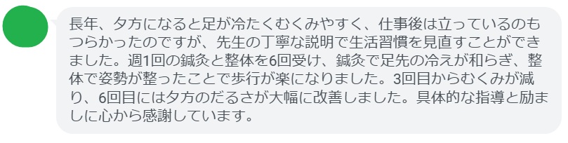 長年、夕方になると足が冷たくむくみやすく、仕事後は立っているのもつらかったのですが、先生の丁寧な説明で生活習慣を見直すことができました。週1回の鍼灸と整体を6回受け、鍼灸で足先の冷えが和らぎ、整体で姿勢が整ったことで歩行が楽になりました。3回目からむくみが減り、6回目には夕方のだるさが大幅に改善しました。具体的な指導と励ましに心から感謝しています。