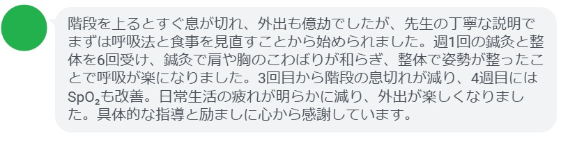 階段を上るとすぐ息が切れ、外出も億劫でしたが、先生の丁寧な説明でまずは呼吸法と食事を見直すことから始められました。週1回の鍼灸と整体を6回受け、鍼灸で肩や胸のこわばりが和らぎ、整体で姿勢が整ったことで呼吸が楽になりました。3回目から階段の息切れが減り、4週目にはSpO₂も改善。日常生活の疲れが明らかに減り、外出が楽しくなりました。具体的な指導と励ましに心から感謝しています。