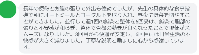 長年の便秘とお腹の張りで外出も億劫でしたが、先生の具体的な食事指導で朝にオートミールとヨーグルトを取り入れ、昼夜に野菜を増やすことができました。並行して週1回の鍼灸と整体を6回受け、鍼灸で腹部の張りと不安感が和らぎ、整体で骨盤の動きが良くなったことで排便がスムーズになりました。3回目から便通が安定し、6回目には日常生活の不快感が大きく減りました。丁寧な説明と励ましに心から感謝しています。