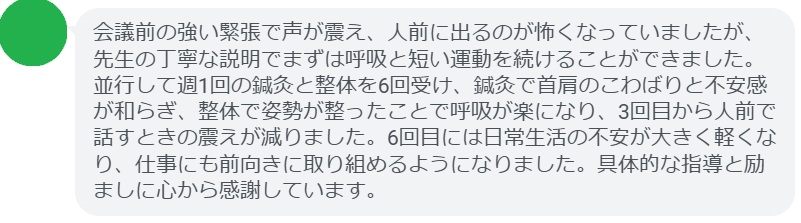 会議前の強い緊張で声が震え、人前に出るのが怖くなっていましたが、先生の丁寧な説明でまずは呼吸と短い運動を続けることができました。並行して週1回の鍼灸と整体を6回受け、鍼灸で首肩のこわばりと不安感が和らぎ、整体で姿勢が整ったことで呼吸が楽になり、3回目から人前で話すときの震えが減りました。6回目には日常生活の不安が大きく軽くなり、仕事にも前向きに取り組めるようになりました。具体的な指導と励ましに心から感謝しています。