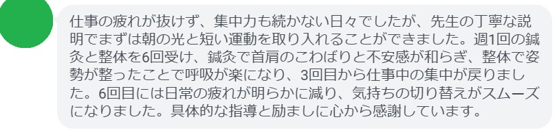 仕事の疲れが抜けず、集中力も続かない日々でしたが、先生の丁寧な説明でまずは朝の光と短い運動を取り入れることができました。週1回の鍼灸と整体を6回受け、鍼灸で首肩のこわばりと不安感が和らぎ、整体で姿勢が整ったことで呼吸が楽になり、3回目から仕事中の集中が戻りました。6回目には日常の疲れが明らかに減り、気持ちの切り替えがスムーズになりました。具体的な指導と励ましに心から感謝しています。