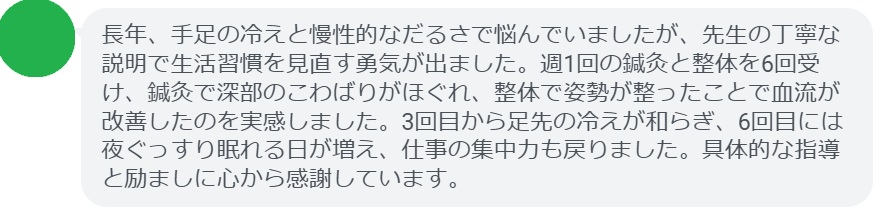 長年、手足の冷えと慢性的なだるさで悩んでいましたが、先生の丁寧な説明で生活習慣を見直す勇気が出ました。週1回の鍼灸と整体を6回受け、鍼灸で深部のこわばりがほぐれ、整体で姿勢が整ったことで血流が改善したのを実感しました。3回目から足先の冷えが和らぎ、6回目には夜ぐっすり眠れる日が増え、仕事の集中力も戻りました。具体的な指導と励ましに心から感謝しています。