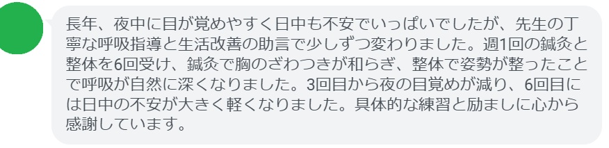 長年、夜中に目が覚めやすく日中も不安でいっぱいでしたが、先生の丁寧な呼吸指導と生活改善の助言で少しずつ変わりました。週1回の鍼灸と整体を6回受け、鍼灸で胸のざわつきが和らぎ、整体で姿勢が整ったことで呼吸が自然に深くなりました。3回目から夜の目覚めが減り、6回目には日中の不安が大きく軽くなりました。具体的な練習と励ましに心から感謝しています。
