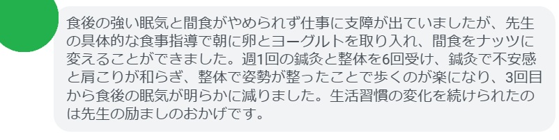 食後の強い眠気と間食がやめられず仕事に支障が出ていましたが、先生の具体的な食事指導で朝に卵とヨーグルトを取り入れ、間食をナッツに変えることができました。週1回の鍼灸と整体を6回受け、鍼灸で不安感と肩こりが和らぎ、整体で姿勢が整ったことで歩くのが楽になり、3回目から食後の眠気が明らかに減りました。生活習慣の変化を続けられたのは先生の励ましのおかげです。