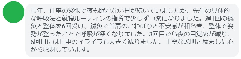 長年、仕事の緊張で夜も眠れない日が続いていましたが、先生の具体的な呼吸法と就寝ルーティンの指導で少しずつ楽になりました。週1回の鍼灸と整体を6回受け、鍼灸で首肩のこわばりと不安感が和らぎ、整体で姿勢が整ったことで呼吸が深くなりました。3回目から夜の目覚めが減り、6回目には日中のイライラも大きく減りました。丁寧な説明と励ましに心から感謝しています。