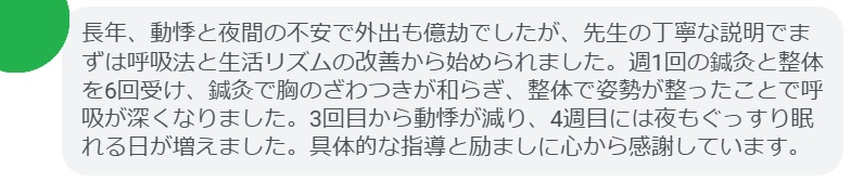 長年、動悸と夜間の不安で外出も億劫でしたが、先生の丁寧な説明でまずは呼吸法と生活リズムの改善から始められました。週1回の鍼灸と整体を6回受け、鍼灸で胸のざわつきが和らぎ、整体で姿勢が整ったことで呼吸が深くなりました。3回目から動悸が減り、4週目には夜もぐっすり眠れる日が増えました。具体的な指導と励ましに心から感謝しています。