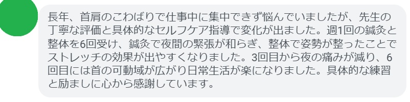 長年、首肩のこわばりで仕事中に集中できず悩んでいましたが、先生の丁寧な評価と具体的なセルフケア指導で変化が出ました。週1回の鍼灸と整体を6回受け、鍼灸で夜間の緊張が和らぎ、整体で姿勢が整ったことでストレッチの効果が出やすくなりました。3回目から夜の痛みが減り、6回目には首の可動域が広がり日常生活が楽になりました。具体的な練習と励ましに心から感謝しています。