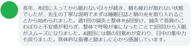 長年、仕事の緊張で夜も眠れない日が続いていましたが、先生の具体的な呼吸法と就寝ルーティンの指導で少しずつ楽になりました。週1回の鍼灸と整体を6回受け、鍼灸で首肩のこわばりと不安感が和らぎ、整体で姿勢が整ったことで呼吸が深くなりました。3回目から夜の目覚めが減り、6回目には日中のイライラも大きく減りました。丁寧な説明と励ましに心から感謝しています。