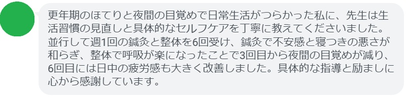 更年期のほてりと夜間の目覚めで日常生活がつらかった私に、先生は生活習慣の見直しと具体的なセルフケアを丁寧に教えてくださいました。並行して週1回の鍼灸と整体を6回受け、鍼灸で不安感と寝つきの悪さが和らぎ、整体で呼吸が楽になったことで3回目から夜間の目覚めが減り、6回目には日中の疲労感も大きく改善しました。具体的な指導と励ましに心から感謝しています。