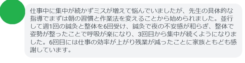 仕事中に集中が続かずミスが増えて悩んでいましたが、先生の具体的な指導でまずは朝の習慣と作業法を変えることから始められました。並行して週1回の鍼灸と整体を6回受け、鍼灸で夜の不安感が和らぎ、整体で姿勢が整ったことで呼吸が楽になり、3回目から集中が続くようになりました。6回目には仕事の効率が上がり残業が減ったことに家族ともども感謝しています。
