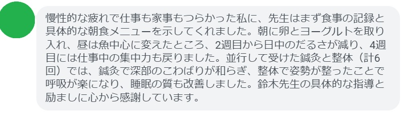 慢性的な疲れで仕事も家事もつらかった私に、先生はまず食事の記録と具体的な朝食メニューを示してくれました。朝に卵とヨーグルトを取り入れ、昼は魚中心に変えたところ、2週目から日中のだるさが減り、4週目には仕事中の集中力も戻りました。並行して受けた鍼灸と整体（計6回）では、鍼灸で深部のこわばりが和らぎ、整体で姿勢が整ったことで呼吸が楽になり、睡眠の質も改善しました。鈴木先生の具体的な指導と励ましに心から感謝しています。