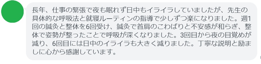 長年、仕事の緊張で夜も眠れず日中もイライラしていましたが、先生の具体的な呼吸法と就寝ルーティンの指導で少しずつ楽になりました。週1回の鍼灸と整体を6回受け、鍼灸で首肩のこわばりと不安感が和らぎ、整体で姿勢が整ったことで呼吸が深くなりました。3回目から夜の目覚めが減り、6回目には日中のイライラも大きく減りました。丁寧な説明と励ましに心から感謝しています。