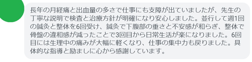 長年の月経痛と出血量の多さで仕事にも支障が出ていましたが、先生の丁寧な説明で検査と治療方針が明確になり安心しました。並行して週1回の鍼灸と整体を6回受け、鍼灸で下腹部の重さと不安感が和らぎ、整体で骨盤の違和感が減ったことで3回目から日常生活が楽になりました。6回目には生理中の痛みが大幅に軽くなり、仕事の集中力も戻りました。具体的な指導と励ましに心から感謝しています。