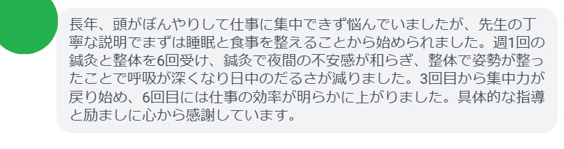 長年、頭がぼんやりして仕事に集中できず悩んでいましたが、先生の丁寧な説明でまずは睡眠と食事を整えることから始められました。週1回の鍼灸と整体を6回受け、鍼灸で夜間の不安感が和らぎ、整体で姿勢が整ったことで呼吸が深くなり日中のだるさが減りました。3回目から集中力が戻り始め、6回目には仕事の効率が明らかに上がりました。具体的な指導と励ましに心から感謝しています。